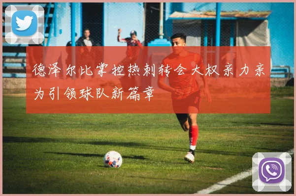 德泽尔比掌控热刺转会大权亲力亲为引领球队新篇章