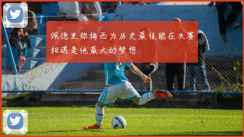 佩德里称梅西为历史最佳能在决赛相遇是他最大的梦想