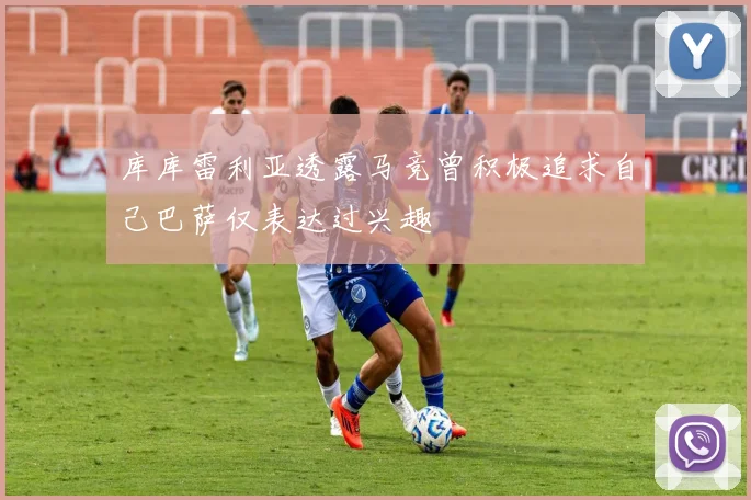 库库雷利亚透露马竞曾积极追求自己巴萨仅表达过兴趣