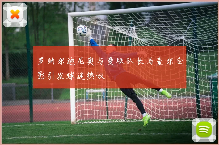 罗纳尔迪尼奥与曼联队长马奎尔合影引发球迷热议