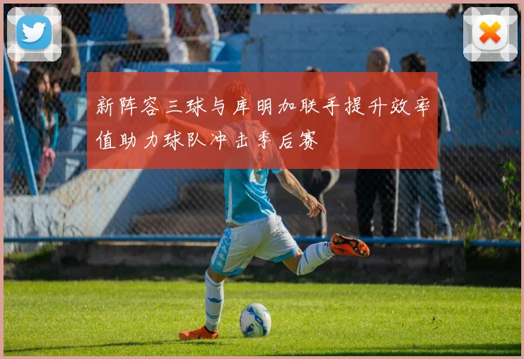 新阵容三球与库明加联手提升效率值助力球队冲击季后赛