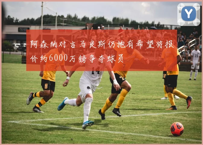 阿森纳对吉马良斯仍抱有希望将报价约6000万镑争夺球员