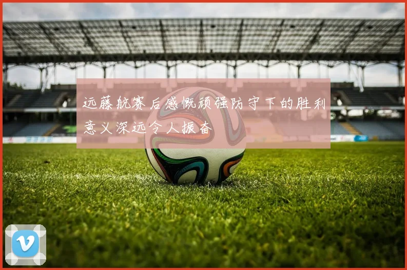 远藤航赛后感慨顽强防守下的胜利意义深远令人振奋