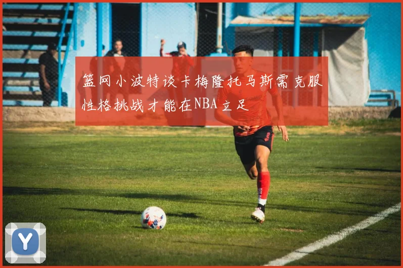 篮网小波特谈卡梅隆托马斯需克服性格挑战才能在NBA立足
