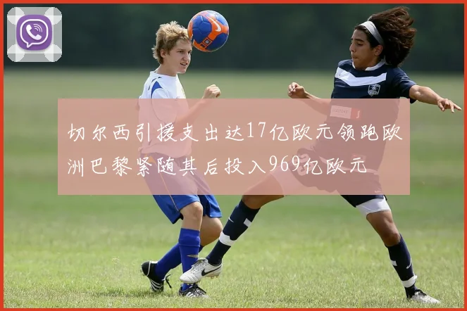 切尔西引援支出达17亿欧元领跑欧洲巴黎紧随其后投入969亿欧元