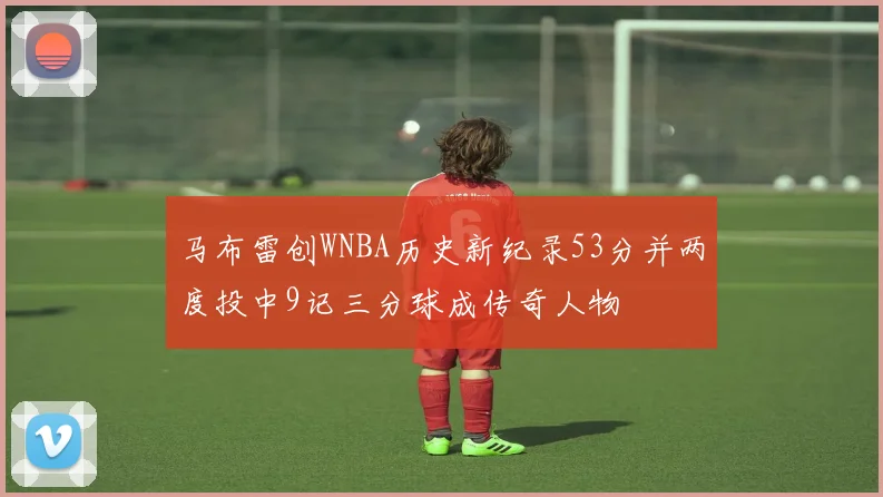 马布雷创WNBA历史新纪录53分并两度投中9记三分球成传奇人物