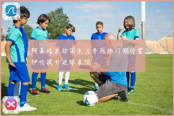 阿莱格里称国米为夺冠热门期待霍伊伦提升进球表现