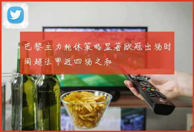 巴黎主力轮休策略显著欧冠出场时间超法甲近四场之和