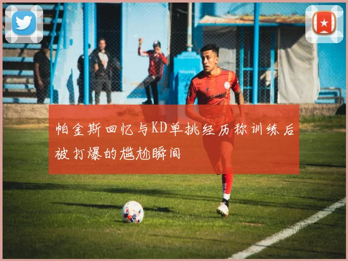 帕金斯回忆与KD单挑经历称训练后被打爆的尴尬瞬间