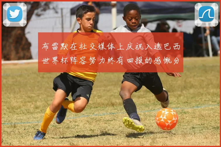 布雷默在社交媒体上庆祝入选巴西世界杯阵容努力终有回报的感慨分享