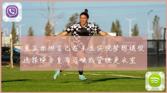 克亚尔坦言已在米兰实现梦想退役选择除非皇马召唤我管理更衣室