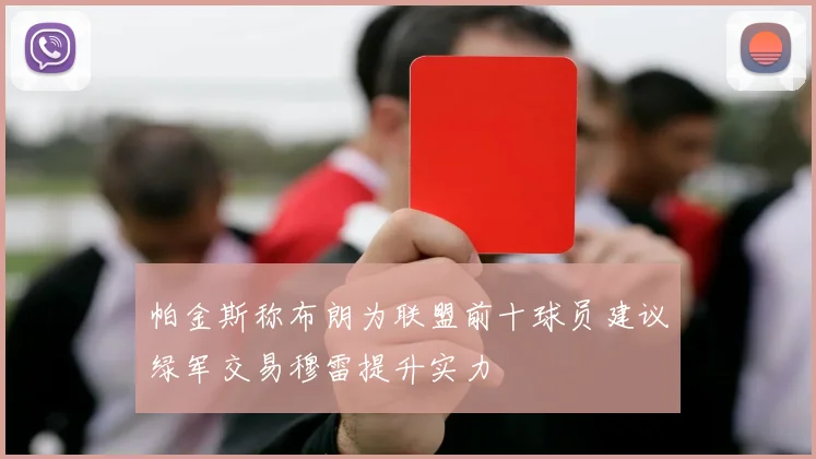 帕金斯称布朗为联盟前十球员建议绿军交易穆雷提升实力