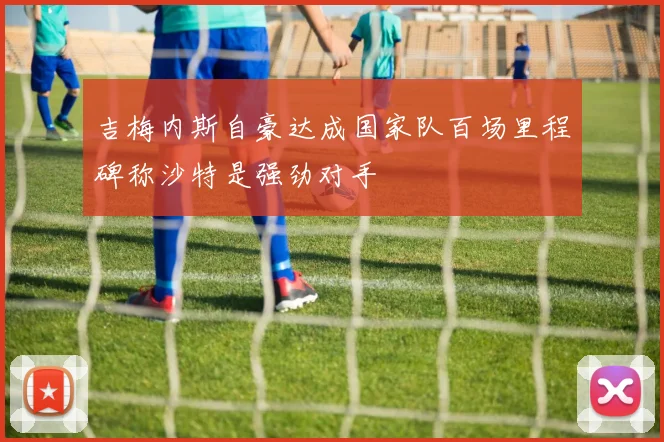吉梅内斯自豪达成国家队百场里程碑称沙特是强劲对手