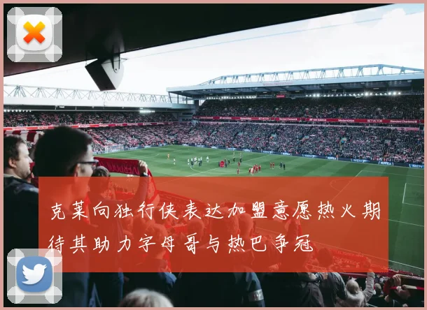 克莱向独行侠表达加盟意愿热火期待其助力字母哥与热巴争冠
