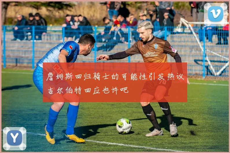 詹姆斯回归骑士的可能性引发热议吉尔伯特回应也许吧