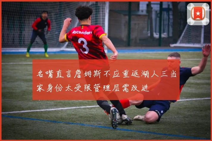 名嘴直言詹姆斯不应重返湖人三当家身份太受限管理层需改进