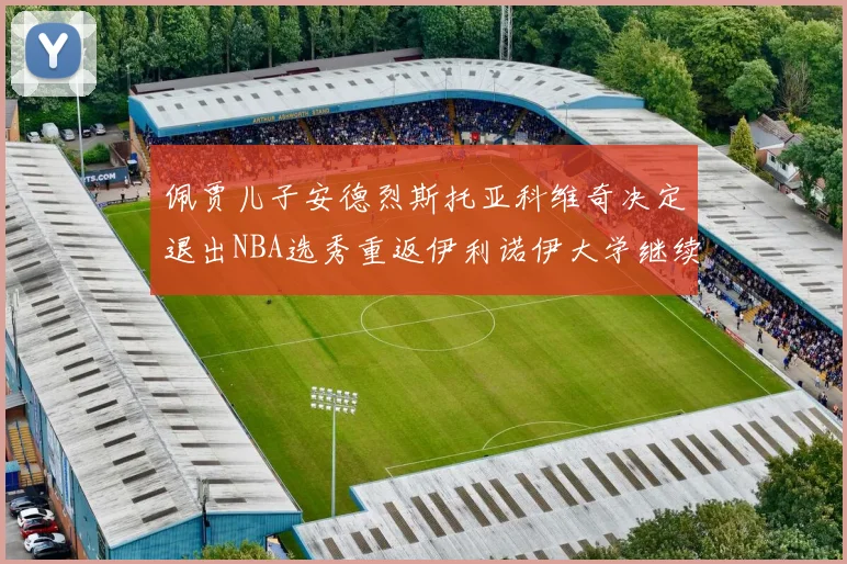 佩贾儿子安德烈斯托亚科维奇决定退出NBA选秀重返伊利诺伊大学继续学业
