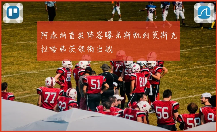 阿森纳首发阵容曝光斯凯利莫斯克拉哈弗茨领衔出战