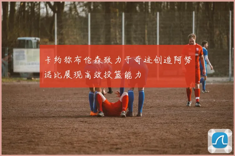 卡约称布伦森致力于奇迹创造阿努诺比展现高效投篮能力
