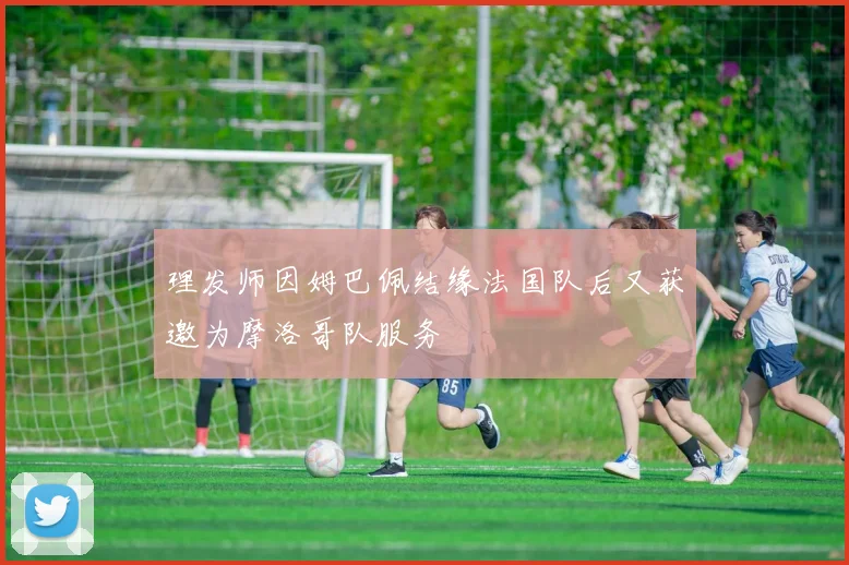 理发师因姆巴佩结缘法国队后又获邀为摩洛哥队服务