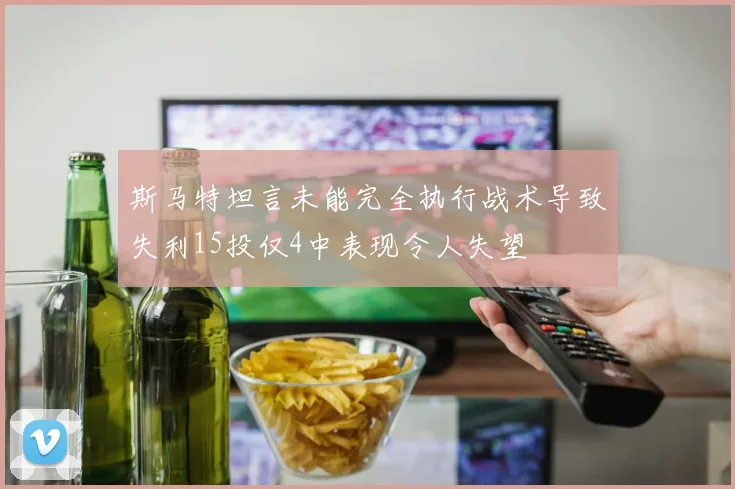 斯马特坦言未能完全执行战术导致失利15投仅4中表现令人失望