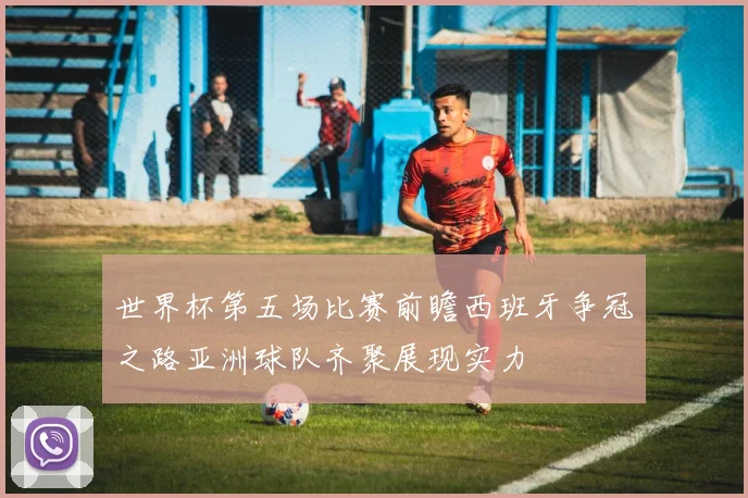 世界杯第五场比赛前瞻西班牙争冠之路亚洲球队齐聚展现实力