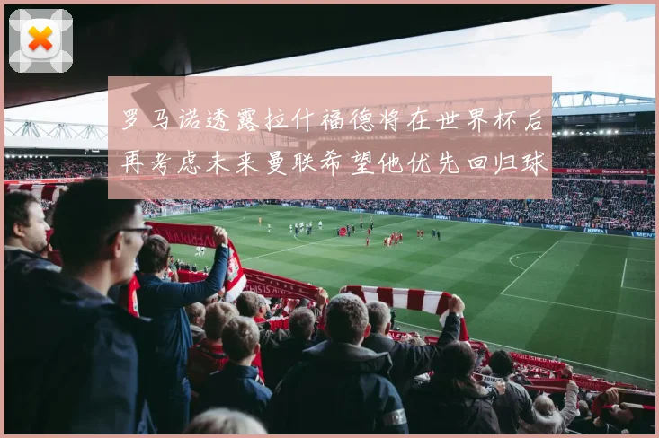 罗马诺透露拉什福德将在世界杯后再考虑未来曼联希望他优先回归球队