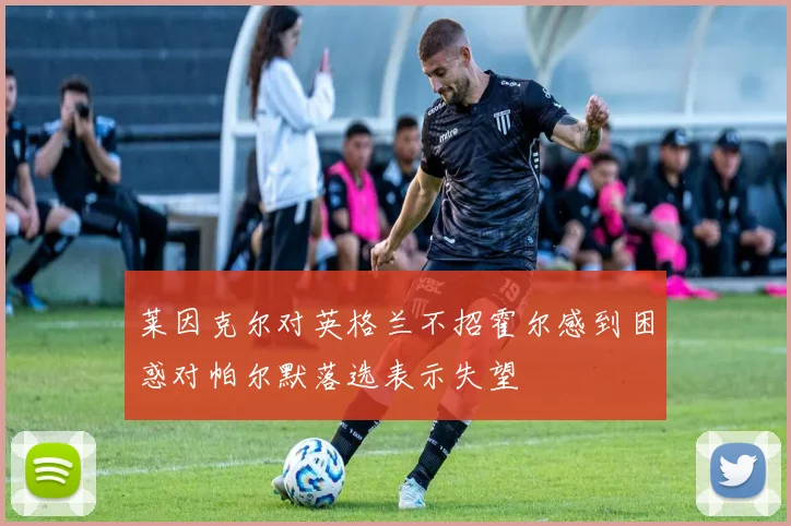 莱因克尔对英格兰不招霍尔感到困惑对帕尔默落选表示失望