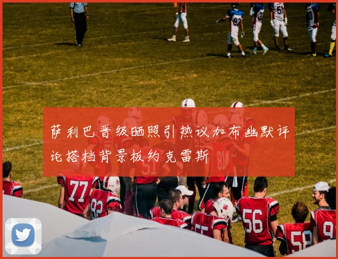萨利巴晋级晒照引热议加布幽默评论搭档背景板约克雷斯