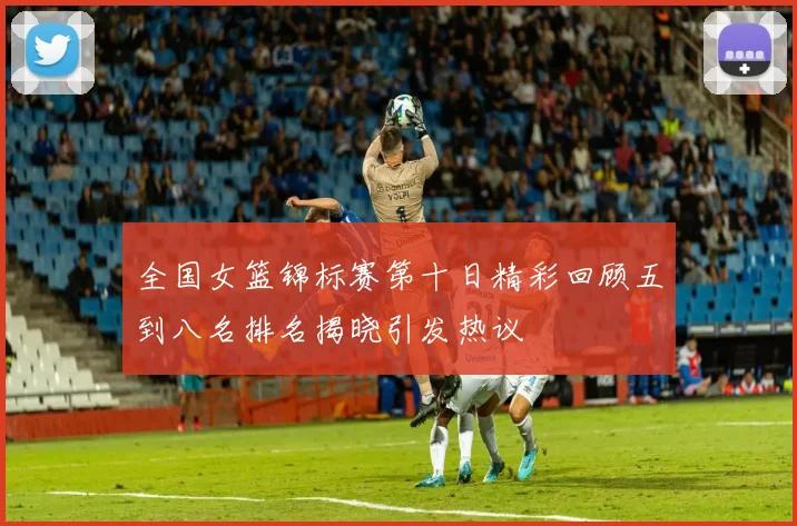 全国女篮锦标赛第十日精彩回顾五到八名排名揭晓引发热议